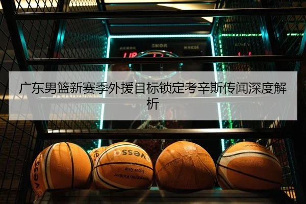 广东男篮新赛季外援目标锁定考辛斯传闻深度解析