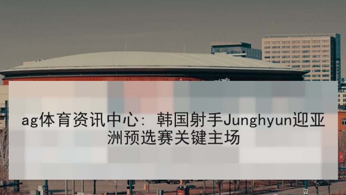 ag体育资讯中心: 韩国射手Junghyun迎亚洲预选赛关键主场